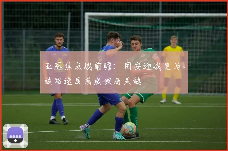 亚冠焦点战前瞻:国安迎战皇马,边路速度或成破局关键