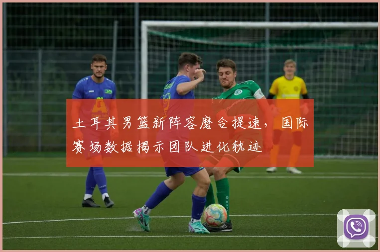 土耳其男篮新阵容磨合提速,国际赛场数据揭示团队进化轨迹