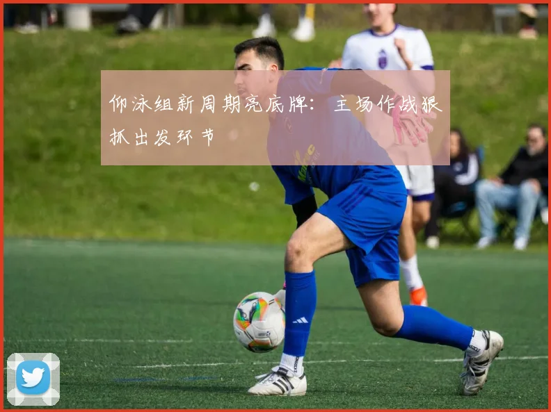 仰泳组新周期亮底牌:主场作战狠抓出发环节