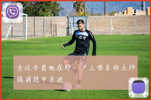 全运会首轮在即，沪上俱乐部主帅强调稳中求进