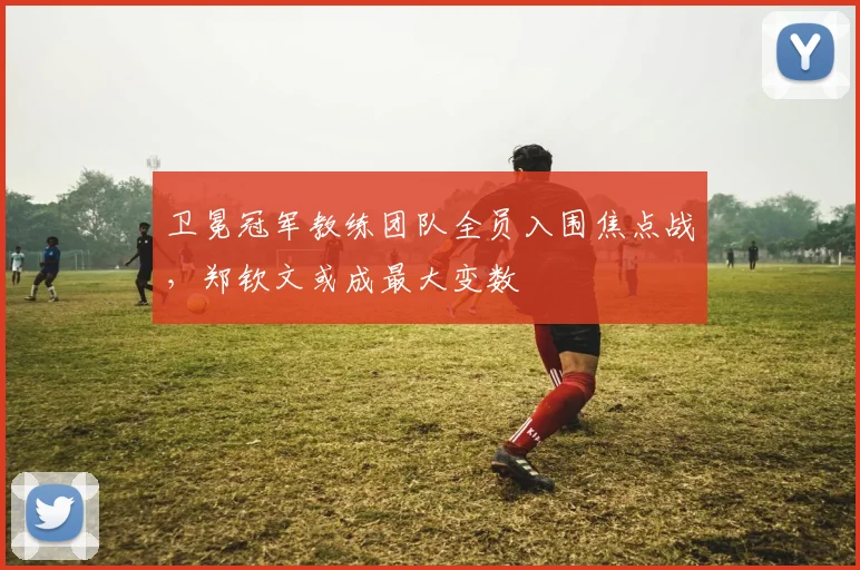 卫冕冠军教练团队全员入围焦点战,郑钦文或成最大变数