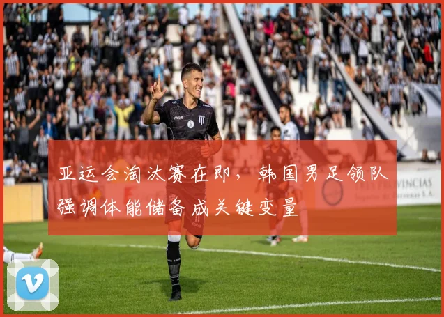 亚运会淘汰赛在即,韩国男足领队强调体能储备成关键变量