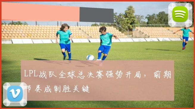LPL战队全球总决赛强势开局，前期节奏成制胜关键