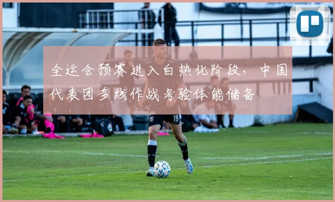 全运会预赛进入白热化阶段，中国代表团多线作战考验体能储备 - 搜狐体育
