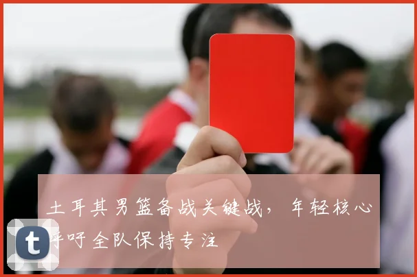 土耳其男篮备战关键战,年轻核心呼吁全队保持专注