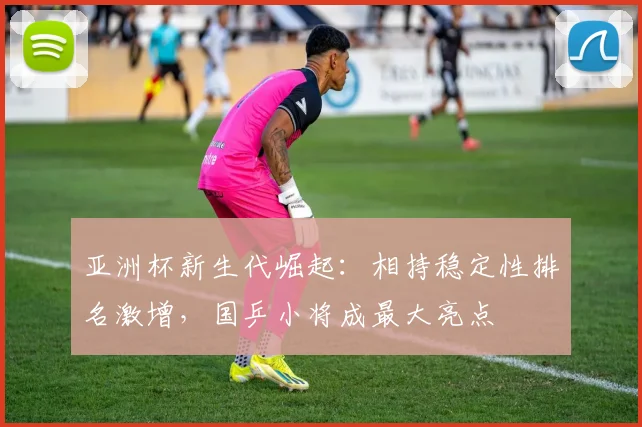 亚洲杯新生代崛起:相持稳定性排名激增,国乒小将成最大亮点