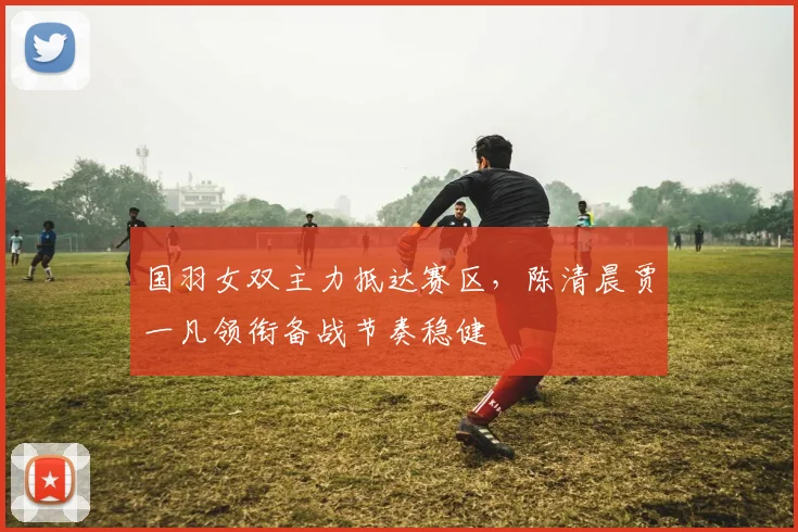国羽女双主力抵达赛区，陈清晨贾一凡领衔备战节奏稳健 - 搜狐体育
