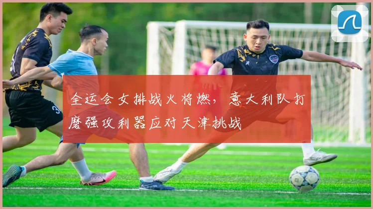全运会女排战火将燃,意大利队打磨强攻利器应对天津挑战