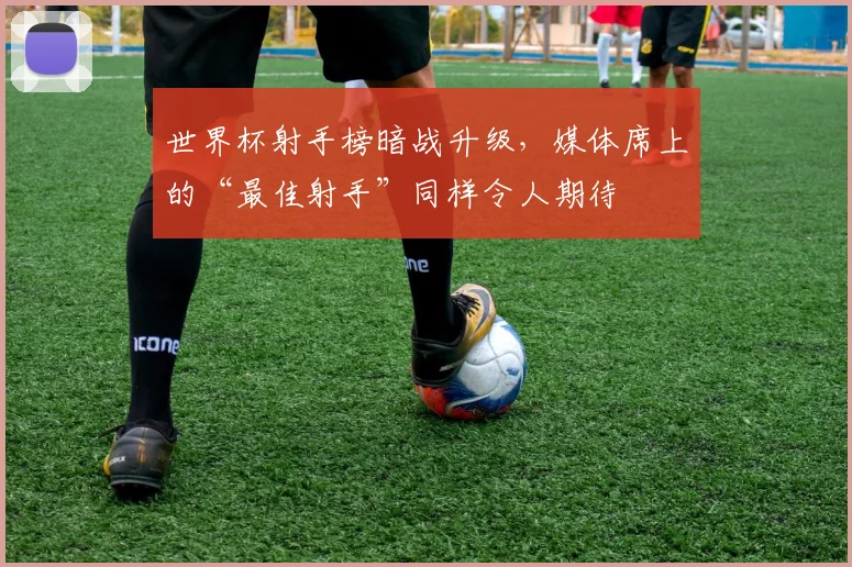 世界杯射手榜暗战升级,媒体席上的“最佳射手”同样令人期待