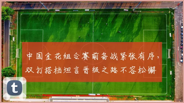 中国金花组合赛前备战紧张有序,双打搭档坦言晋级之路不容松懈