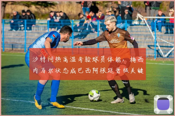 沙特闷热高温考验球员体能,梅西内马尔状态成巴西阿根廷晋级关键