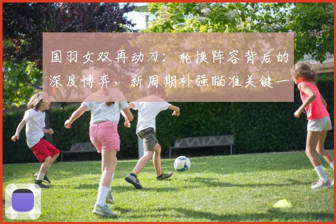 国羽女双再动刀：轮换阵容背后的深度博弈，新周期补强瞄准关键一环 - 搜狐体育