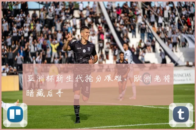 亚洲杯新生代抢分艰难,欧洲老将暗藏后手