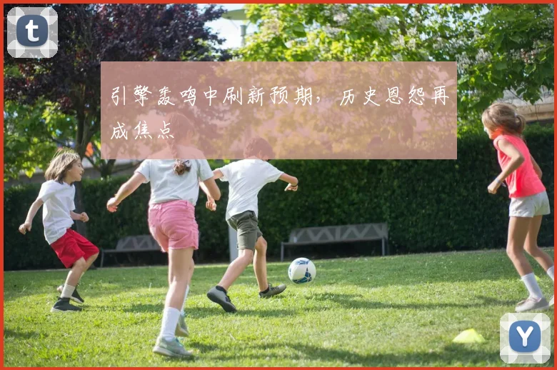 引擎轰鸣中刷新预期,历史恩怨再成焦点