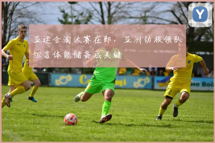 亚运会淘汰赛在即，亚洲劲旅领队坦言体能储备成关键