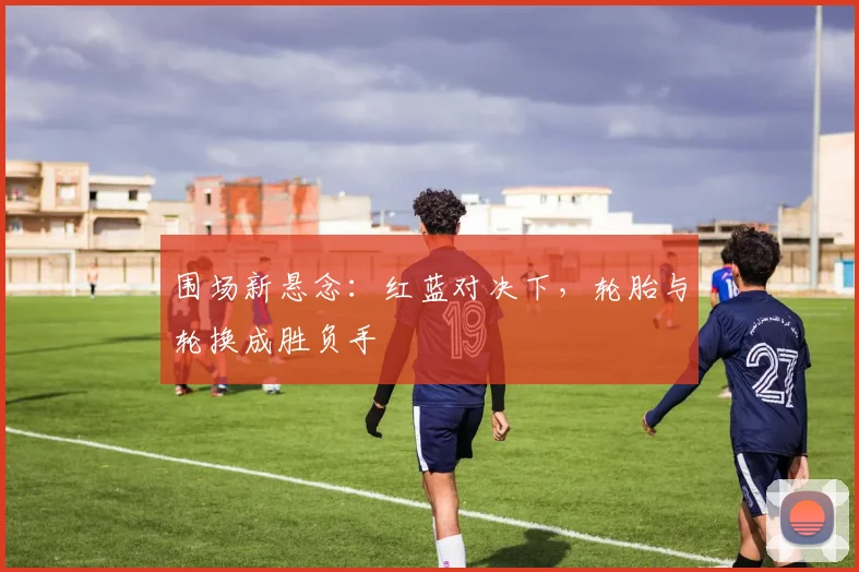 围场新悬念：红蓝对决下，轮胎与轮换成胜负手 - 搜狐体育