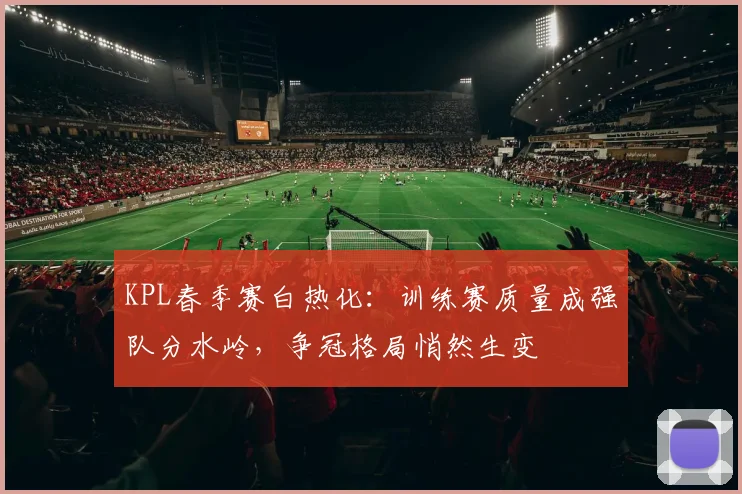 KPL春季赛白热化:训练赛质量成强队分水岭,争冠格局悄然生变