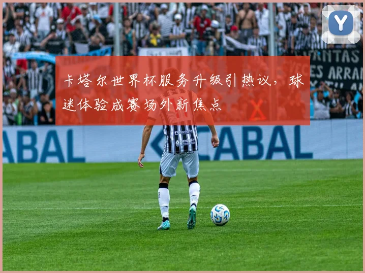 卡塔尔世界杯服务升级引热议,球迷体验成赛场外新焦点