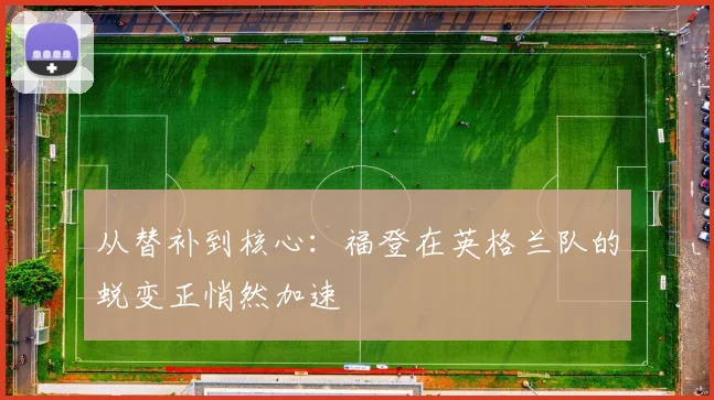 从替补到核心:福登在英格兰队的蜕变正悄然加速