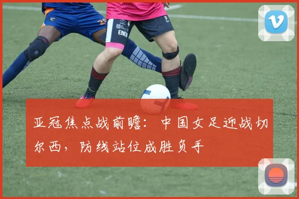 亚冠焦点战前瞻:中国女足迎战切尔西,防线站位成胜负手