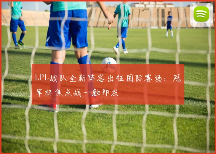 LPL战队全新阵容出征国际赛场,冠军杯焦点战一触即发
