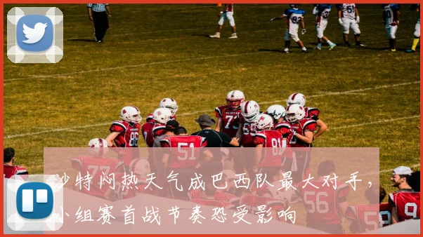 沙特闷热天气成巴西队最大对手,小组赛首战节奏恐受影响