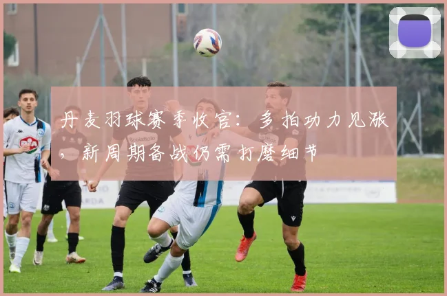 丹麦羽球赛季收官:多拍功力见涨,新周期备战仍需打磨细节
