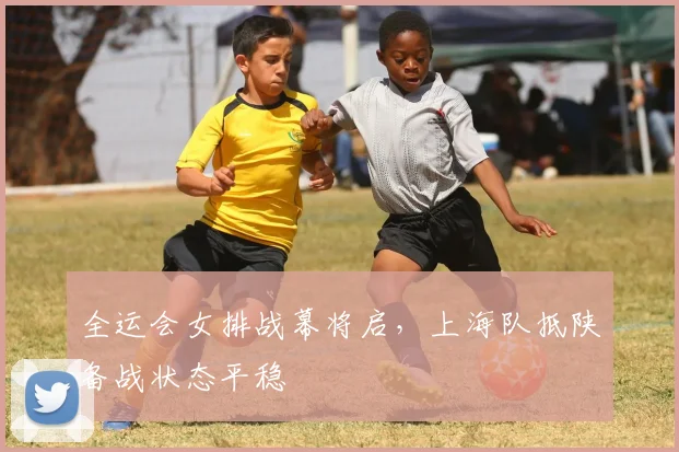 全运会女排战幕将启,上海队抵陕备战状态平稳