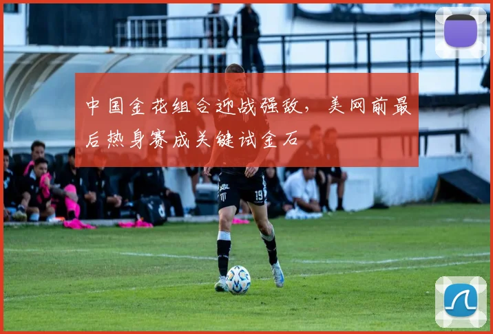 中国金花组合迎战强敌,美网前最后热身赛成关键试金石