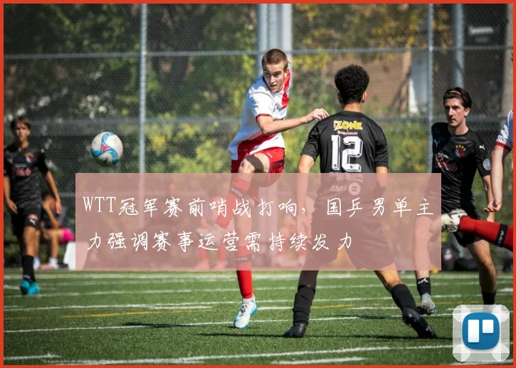 WTT冠军赛前哨战打响,国乒男单主力强调赛事运营需持续发力