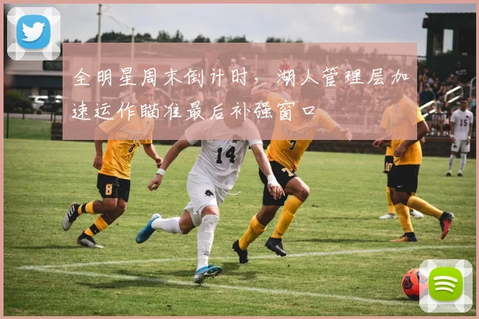 全明星周末倒计时,湖人管理层加速运作瞄准最后补强窗口
