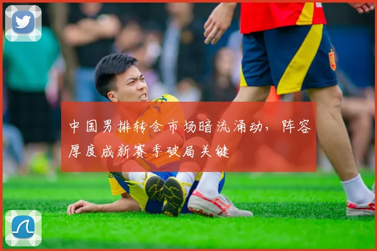 中国男排转会市场暗流涌动,阵容厚度成新赛季破局关键