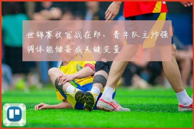 世锦赛收官战在即,青年队主帅强调体能储备成关键变量