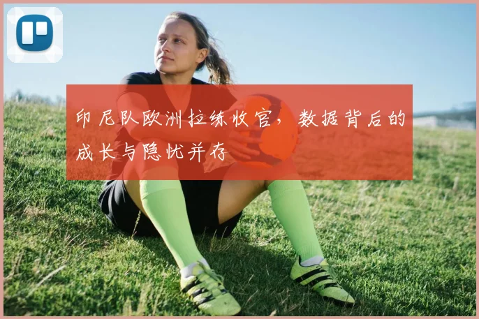 印尼队欧洲拉练收官，数据背后的成长与隐忧并存 - 搜狐体育