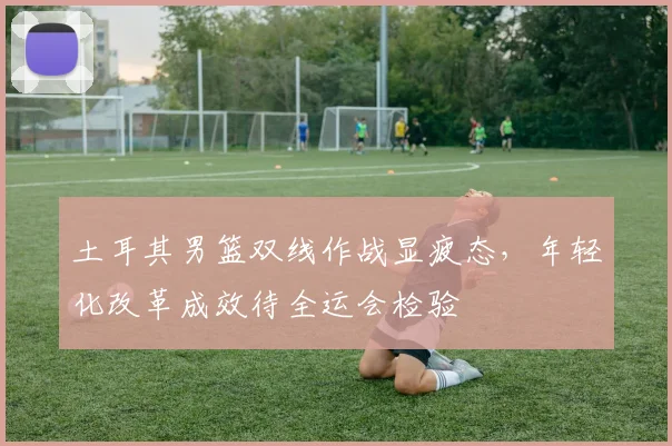 土耳其男篮双线作战显疲态,年轻化改革成效待全运会检验