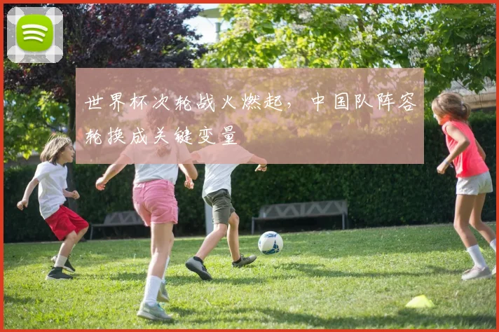 世界杯次轮战火燃起,中国队阵容轮换成关键变量
