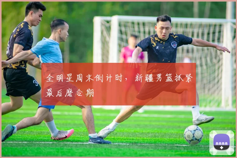 全明星周末倒计时,新疆男篮抓紧最后磨合期