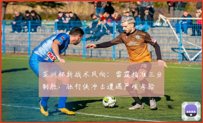 亚洲杯新战术风向：雷霆精准三分制胜，独行侠冲击遭遇严峻考验
