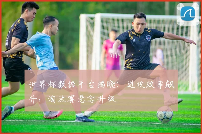世界杯数据平台揭晓:进攻效率飙升,淘汰赛悬念升级