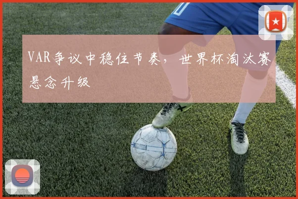 VAR争议中稳住节奏,世界杯淘汰赛悬念升级