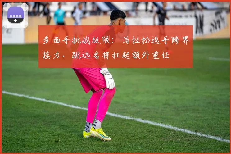 多面手挑战极限：马拉松选手跨界接力，跳远名将扛起额外重任