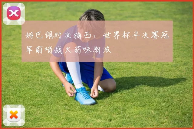 姆巴佩对决梅西,世界杯半决赛冠军前哨战火药味渐浓