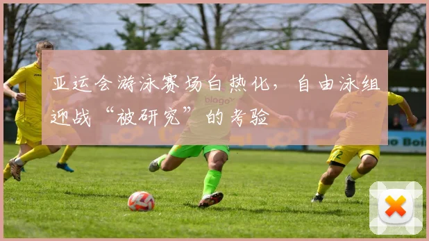 亚运会游泳赛场白热化,自由泳组迎战“被研究”的考验