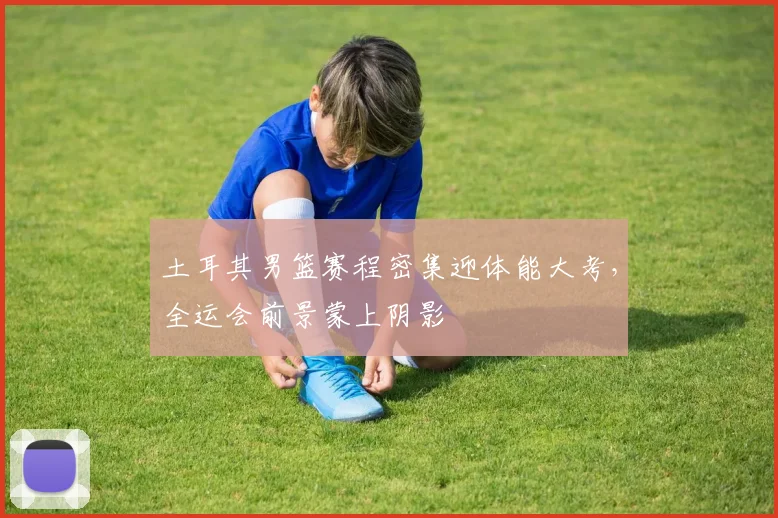 土耳其男篮赛程密集迎体能大考,全运会前景蒙上阴影