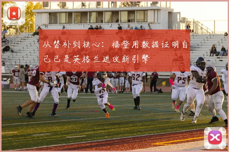 从替补到核心：福登用数据证明自己已是英格兰进攻新引擎