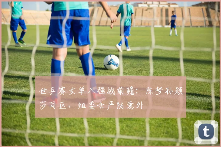世乒赛女单八强战前瞻:陈梦孙颖莎同区,组委会严防意外